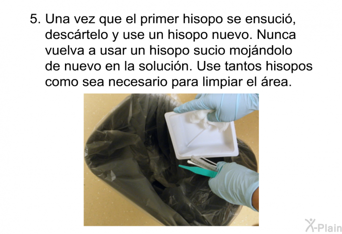 Una vez que el primer hisopo se ensuci�, desc�rtelo y use un hisopo nuevo. Nunca vuelva a usar un hisopo sucio moj�ndolo de nuevo en la soluci�n. Use tantos hisopos como sea necesario para limpiar el �rea.