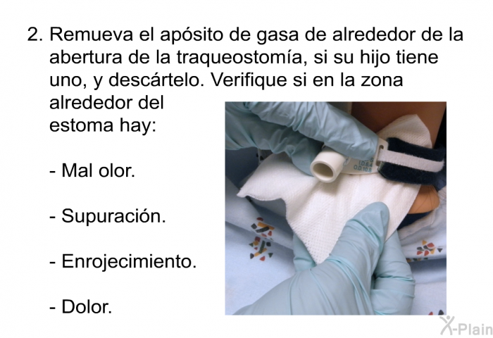 Remueva el ap�sito de gasa de alrededor de la abertura de la traqueostom��a, si su hijo tiene uno, y desc�rtelo. Verifique si en la zona alrededor del estoma hay:   Mal olor. Supuraci�n. Enrojecimiento. Dolor.