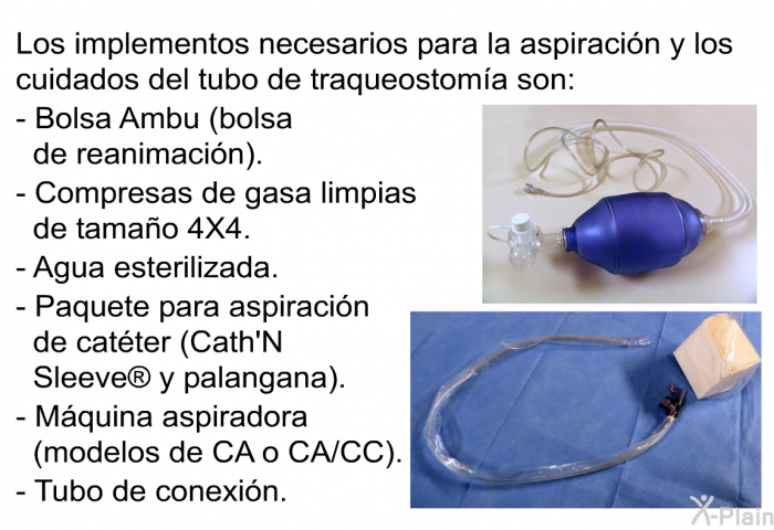 Los implementos necesarios para la aspiraci�n y los cuidados del tubo de traqueostom�a son:  Bolsa Ambu (bolsa de reanimaci�n). Compresas de gasa limpias de tama�o 4X4. Agua esterilizada. Paquete para aspiraci�n de cat�ter (Cath'N Sleeve  y palangana). M�quina aspiradora (modelos de CA o CA/CC). Tubo de conexi�n.