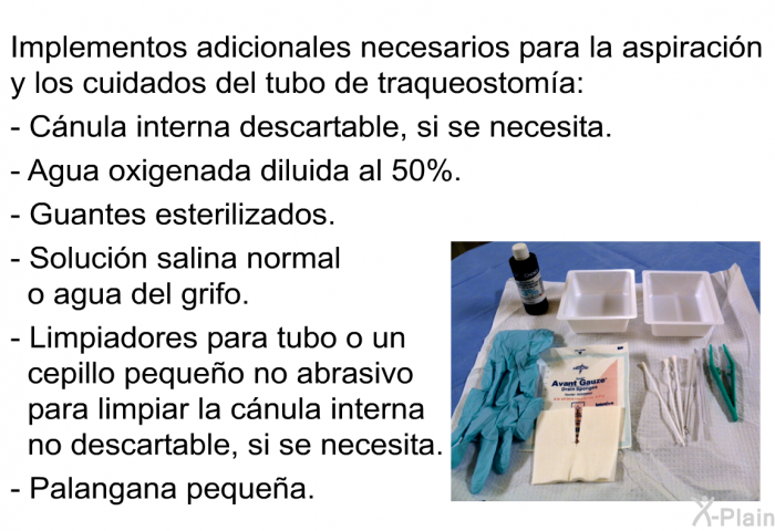 Implementos adicionales necesarios para la aspiraci�n y los cuidados del tubo de traqueostom��a:  C�nula interna descartable, si se necesita. Agua oxigenada diluida al 50%. Guantes esterilizados. Soluci�n salina normal o agua del grifo. Limpiadores para tubo o un cepillo peque�o no abrasivo para limpiar la c�nula interna no descartable, si se necesita. Palangana peque�a.