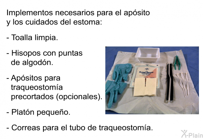 Implementos necesarios para el ap�sito y los cuidados del estoma:  Toalla limpia. Hisopos con puntas de algod�n. Ap�sitos para traqueostom��a precortados (opcionales). Plat�n peque�o. Correas para el tubo de traqueostom��a.