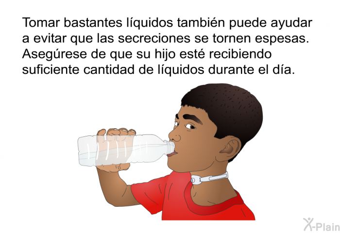Tomar bastantes lquidos tambin puede ayudar a evitar que las secreciones se tornen espesas. Asegrese de que su hijo est recibiendo suficiente cantidad de lquidos durante el da.