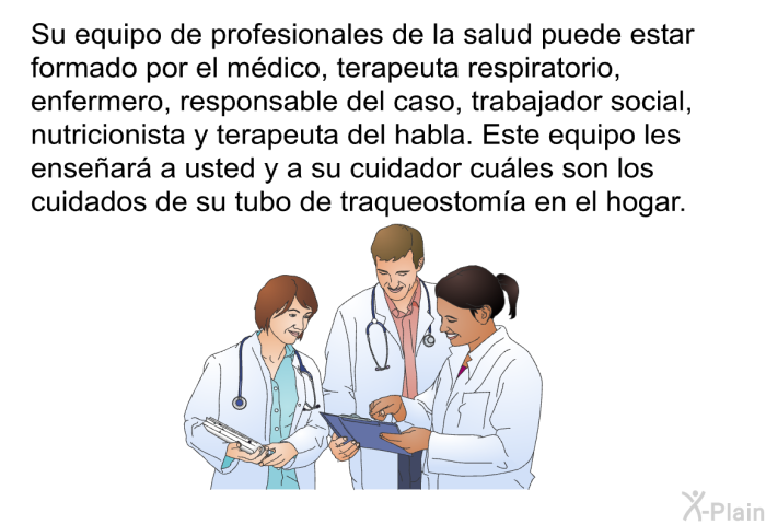 Su equipo de profesionales de la salud puede estar formado por el mdico, terapeuta respiratorio, enfermero, responsable del caso, trabajador social, nutricionista y terapeuta del habla. Este equipo les ensear a usted y a su cuidador cules son los cuidados de su tubo de traqueostoma en el hogar.