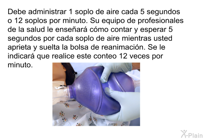 Debe administrar 1 soplo de aire cada 5 segundos o 12 soplos por minuto. Su equipo de profesionales de la salud le ense�ar� c�mo contar y esperar 5 segundos por cada soplo de aire mientras usted aprieta y suelta la bolsa de reanimaci�n. Se le indicar� que realice este conteo 12 veces por minuto.