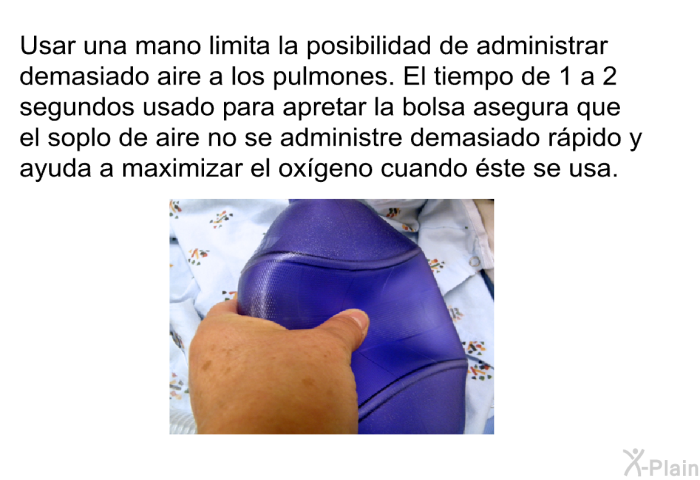 Usar una mano limita la posibilidad de administrar demasiado aire a los pulmones. El tiempo de 1 a 2 segundos usado para apretar la bolsa asegura que el soplo de aire no se administre demasiado r�pido y ayuda a maximizar el ox�geno cuando �ste se usa.