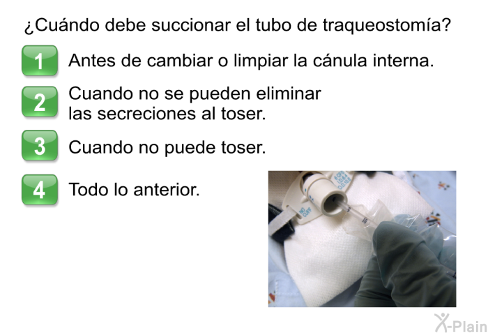 &iquest;Cu�ndo debe succionar el tubo de traqueostom�a?  Antes de cambiar o limpiar la c�nula interna. Cuando no se pueden eliminar las secreciones al toser. Cuando no puede toser. Todo lo anterior.