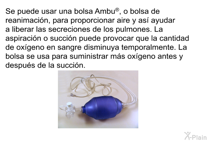 Se puede usar una bolsa Ambu<SUP> </SUP>, o bolsa de reanimaci�n, para proporcionar aire y as� ayudar a liberar las secreciones de los pulmones. La aspiraci�n o succi�n puede provocar que la cantidad de ox�geno en sangre disminuya temporalmente. La bolsa se usa para suministrar m�s ox�geno antes y despu�s de la succi�n.