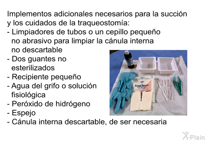 Implementos adicionales necesarios para la succi�n y los cuidados de la traqueostom�a:  Limpiadores de tubos o un cepillo peque�o no abrasivo para limpiar la c�nula interna no descartable Dos guantes no esterilizados Recipiente peque�o Agua del grifo o soluci�n fisiol�gica Per�xido de hidr�geno Espejo C�nula interna descartable, de ser necesaria