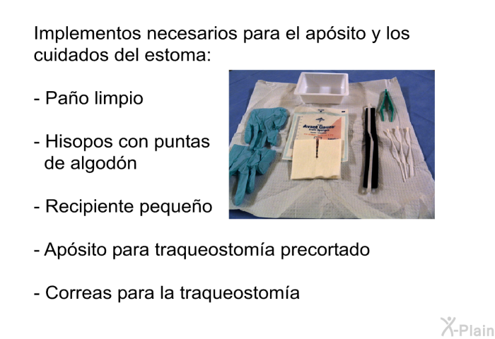 Implementos necesarios para el ap�sito y los cuidados del estoma:  Pa�o limpio Hisopos con puntas de algod�n Recipiente peque�o Ap�sito para traqueostom�a precortado Correas para la traqueostom�a