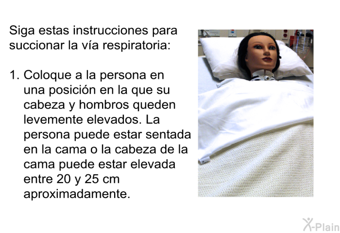 Siga estas instrucciones para succionar la v�a respiratoria:  Coloque a la persona en una posici�n en la que su cabeza y hombros queden levemente elevados. La persona puede estar sentada en la cama o la cabeza de la cama puede estar elevada entre 20 y 25 cm aproximadamente.