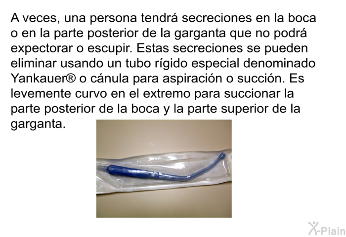 A veces, una persona tendr� secreciones en la boca o en la parte posterior de la garganta que no podr� expectorar o escupir. Estas secreciones se pueden eliminar usando un tubo r�gido especial denominado Yankauer<SUP> </SUP> o c�nula para aspiraci�n o succi�n. Es levemente curvo en el extremo para succionar la parte posterior de la boca y la parte superior de la garganta.