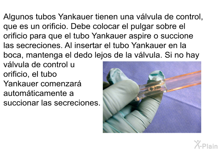 Algunos tubos Yankauer tienen una v�lvula de control, que es un orificio. Debe colocar el pulgar sobre el orificio para que el tubo Yankauer aspire o succione las secreciones. Al insertar el tubo Yankauer en la boca, mantenga el dedo lejos de la v�lvula. Si no hay v�lvula de control u orificio, el tubo Yankauer comenzar� autom�ticamente a succionar las secreciones.