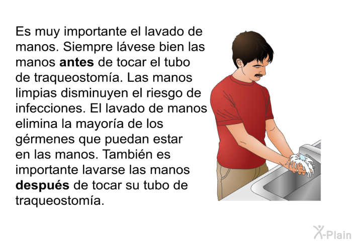 Es muy importante el lavado de manos. Siempre l�vese bien las manos <B>antes</B> de tocar el tubo de traqueostom�a. Las manos limpias disminuyen el riesgo de infecciones. El lavado de manos elimina la mayor�a de los g�rmenes que puedan estar en las manos. Tambi�n es importante lavarse las manos <B>despu�s</B> de tocar su tubo de traqueostom�a.