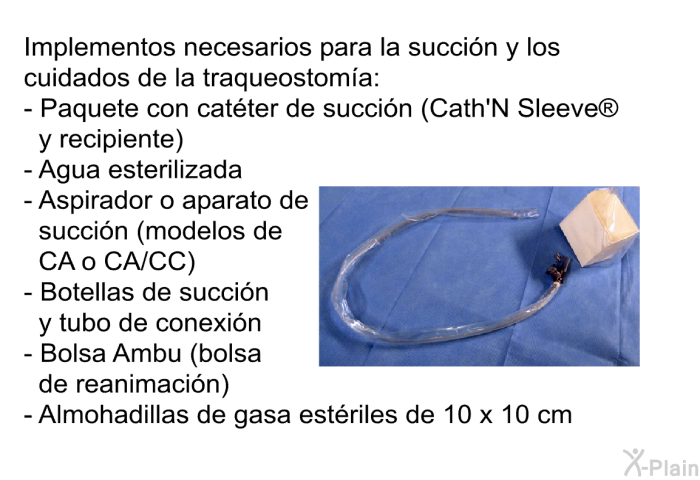 Implementos necesarios para la succi�n y los cuidados de la traqueostom�a:   Paquete con cat�ter de succi�n (<I>Cath'N Sleeve</I><SUP> </SUP> y recipiente) Agua esterilizada Aspirador o aparato de succi�n (modelos de CA o CA/CC) Botellas de succi�n y tubo de conexi�n Bolsa Ambu (bolsa de reanimaci�n)     Almohadillas de gasa est�riles de 10 x 10 cm