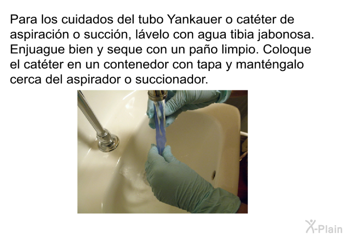 Para los cuidados del tubo Yankauer o cat�ter de aspiraci�n o succi�n, l�velo con agua tibia jabonosa. Enjuague bien y seque con un pa�o limpio. Coloque el cat�ter en un contenedor con tapa y mant�ngalo cerca del aspirador o succionador.
