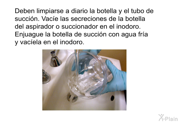 Deben limpiarse a diario la botella y el tubo de succi�n. Vac�e las secreciones de la botella del aspirador o succionador en el inodoro. Enjuague la botella de succi�n con agua fr�a y vac�ela en el inodoro.