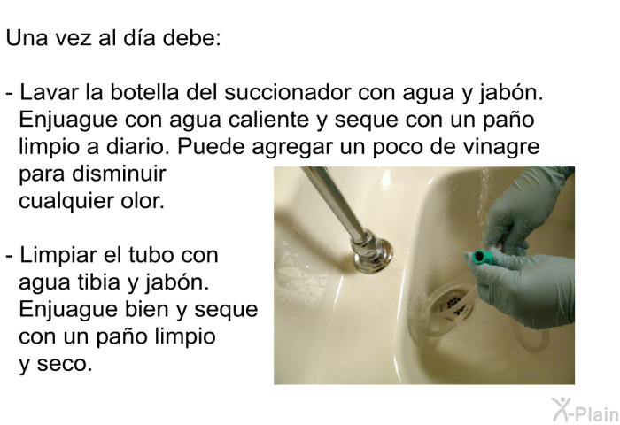 Una vez al d�a debe:  Lavar la botella del succionador con agua y jab�n. Enjuague con agua caliente y seque con un pa�o limpio a diario. Puede agregar un poco de vinagre para disminuir cualquier olor. Limpiar el tubo con agua tibia y jab�n. Enjuague bien y seque con un pa�o limpio y seco.