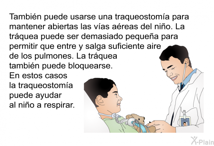 Tambin puede usarse una traqueostoma para mantener abiertas las vas areas del nio. La trquea puede ser demasiado pequea para permitir que entre y salga suficiente aire de los pulmones. La trquea tambin puede bloquearse. En estos casos la traqueostoma puede ayudar al nio a respirar.