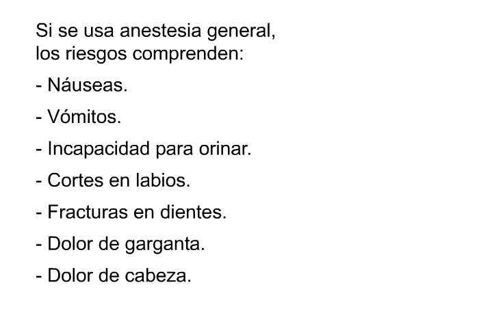 Si se usa anestesia general, los riesgos comprenden:  Nuseas. Vmitos. Incapacidad para orinar. Cortes en labios. Fracturas en dientes. Dolor de garganta. Dolor de cabeza.
