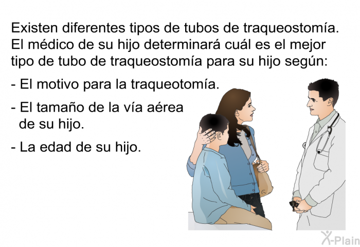 Existen diferentes tipos de tubos de traqueostoma. El mdico de su hijo determinar cul es el mejor tipo de tubo de traqueostoma para su hijo segn:  El motivo para la traqueotoma. El tamao de la va area de su hijo. La edad de su hijo.