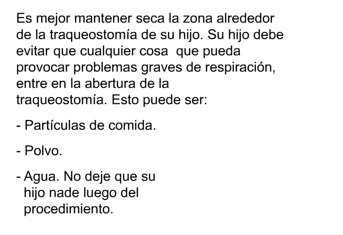 Es mejor mantener seca la zona alrededor de la traqueostom�a de su hijo. Su hijo debe evitar que cualquier cosa que pueda provocar problemas graves de respiraci�n, entre en la abertura de la traqueostom�a. Esto puede ser:  Part�culas de comida. Polvo. Agua. No deje que su hijo nade luego del procedimiento.