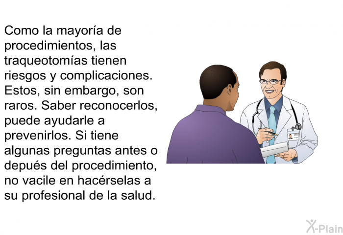 Como la mayor�a de procedimientos, las traqueotom�as tienen riesgos y complicaciones. Estos, sin embargo, son raros. Saber reconocerlos, puede ayudarle a prevenirlos. Si tiene algunas preguntas antes o depu�s del procedimiento, no vacile en hac�rselas a su profesional de la salud.