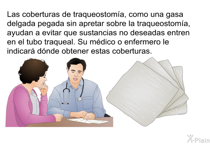 Las coberturas de traqueostoma, como una gasa delgada pegada sin apretar sobre la traqueostoma, ayudan a evitar que sustancias no deseadas entren en el tubo traqueal. Su mdico o enfermero le indicar dnde obtener estas coberturas.