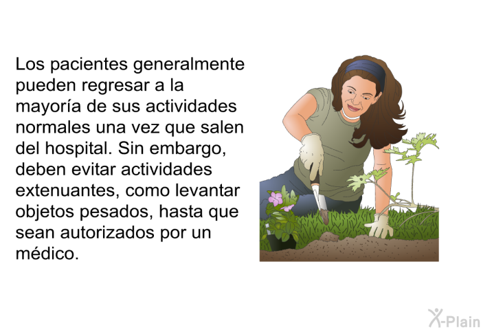 Los pacientes generalmente pueden regresar a la mayora de sus actividades normales una vez que salen del hospital. Sin embargo, deben evitar actividades extenuantes, como levantar objetos pesados, hasta que sean autorizados por un mdico.