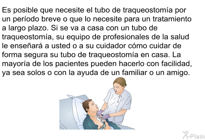 Es posible que necesite el tubo de traqueostoma por un perodo breve o que lo necesite para un tratamiento a largo plazo. Si se va a casa con un tubo de traqueostoma, su equipo de profesionales de la salud le ensear a usted o a su cuidador cmo cuidar de forma segura su tubo de traqueostoma en casa. La mayora de los pacientes pueden hacerlo con facilidad, ya sea solos o con la ayuda de un familiar o un amigo.