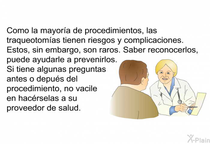 Como la mayor�a de procedimientos, las traqueotom�as tienen riesgos y complicaciones. Estos, sin embargo, son raros. Saber reconocerlos, puede ayudarle a prevenirlos. Si tiene algunas preguntas antes o depu�s del procedimiento, no vacile en hac�rselas a su proveedor de salud.