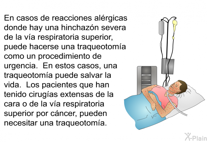 En casos de reacciones alrgicas donde hay una hinchazn severa de la va respiratoria superior, puede hacerse una traqueotoma como un procedimiento de urgencia. En estos casos, una traqueotoma puede salvar la vida. Los pacientes que han tenido cirugas extensas de la cara o de la va respiratoria superior por cncer, pueden necesitar una traqueotoma.