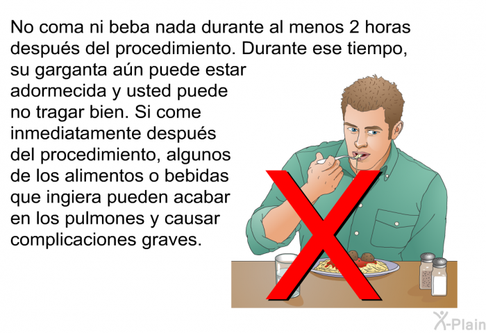 No coma ni beba nada durante al menos 2 horas despus del procedimiento. Durante ese tiempo, su garganta an puede estar adormecida y usted puede no tragar bien. Si come inmediatamente despus del procedimiento, algunos de los alimentos o bebidas que ingiera pueden acabar en los pulmones y causar complicaciones graves.