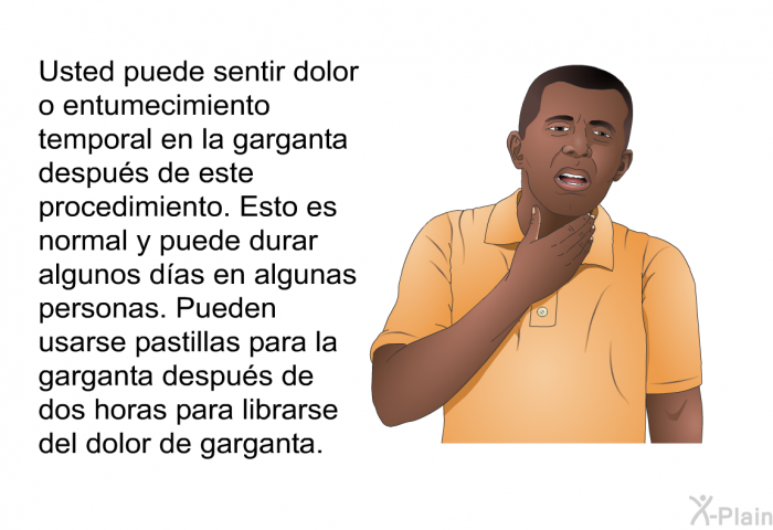 Usted puede sentir dolor o entumecimiento temporal en la garganta despus de este procedimiento. Esto es normal y puede durar algunos das en algunas personas. Pueden usarse pastillas para la garganta despus de dos horas para librarse del dolor de garganta.