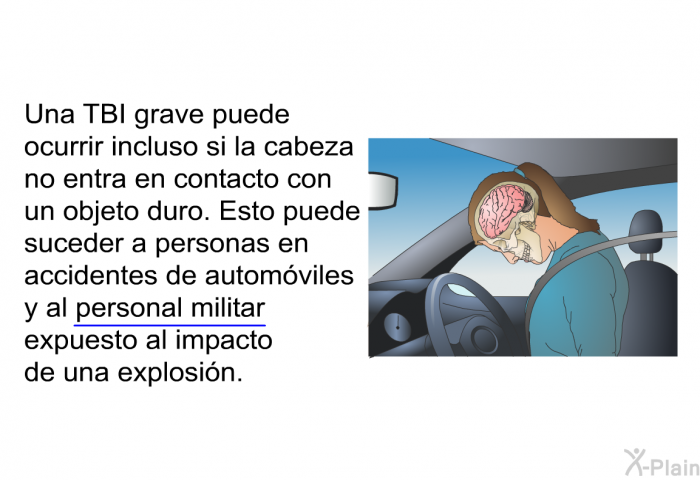 Una TBI grave puede ocurrir incluso si la cabeza no entra en contacto con un objeto duro. Esto puede suceder a personas en accidentes de automviles y al personal militar expuesto al impacto de una explosin.