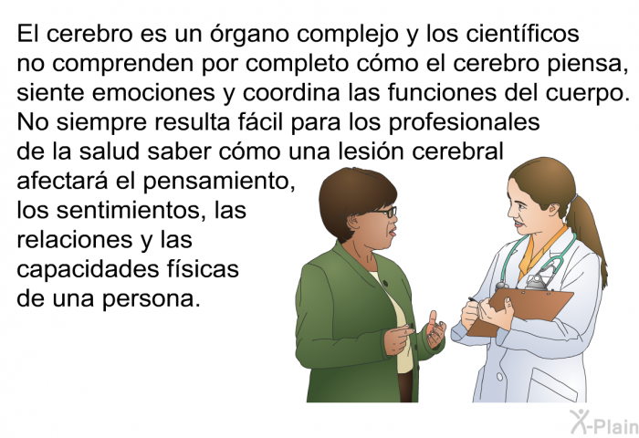 El cerebro es un rgano complejo y los cientficos no comprenden por completo cmo el cerebro piensa, siente emociones y coordina las funciones del cuerpo. No siempre resulta fcil para los profesionales de la salud saber cmo una lesin cerebral afectar el pensamiento, los sentimientos, las relaciones y las capacidades fsicas de una persona.