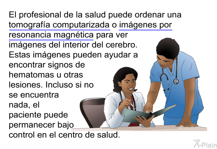El profesional de la salud puede ordenar una tomografa computarizada o imgenes por resonancia magntica para ver imgenes del interior del cerebro. Estas imgenes pueden ayudar a encontrar signos de hematomas u otras lesiones. Incluso si no se encuentra nada, el paciente puede permanecer bajo control en el centro de salud.