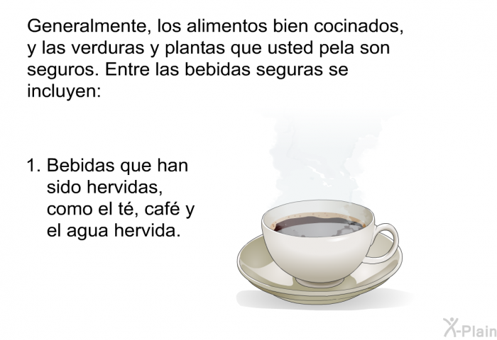 Generalmente, los alimentos bien cocinados, y las verduras y plantas que usted pela son seguros. Entre las bebidas seguras se incluyen:  Bebidas que han sido hervidas, como el t, caf y el agua hervida.