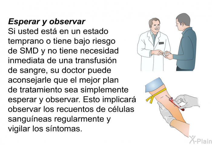 Esperar y observar Si usted est en un estado temprano o tiene bajo riesgo de SMD y no tiene necesidad inmediata de una transfusin de sangre, su doctor puede aconsejarle que el mejor plan de tratamiento sea simplemente esperar y observar. Esto implicar observar los recuentos de clulas sanguneas regularmente y vigilar los sntomas.