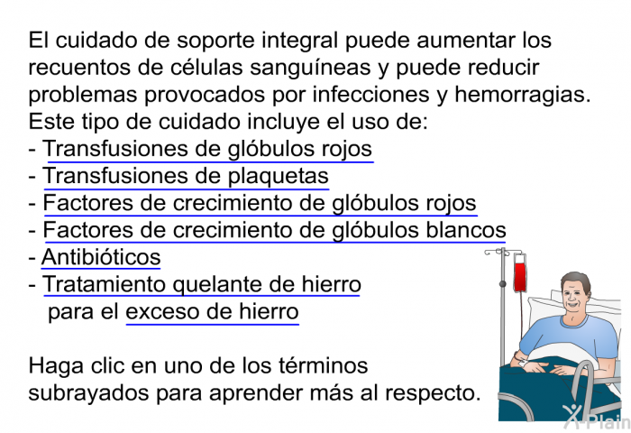 El cuidado de soporte integral puede aumentar los recuentos de clulas sanguneas y puede reducir problemas provocados por infecciones y hemorragias. Este tipo de cuidado incluye el uso de:  <U>Transfusiones de glbulos rojos</U> <U>Transfusiones de plaquetas</U> <U>Factores de crecimiento de glbulos rojos</U> <U>Factores de crecimiento de glbulos blancos</U> <U>Antibiticos</U> <U>Tratamiento quelante de hierro</U> para el <U>exceso de hierro</U>  
Haga clic en uno de los trminos subrayados para aprender ms al respecto.