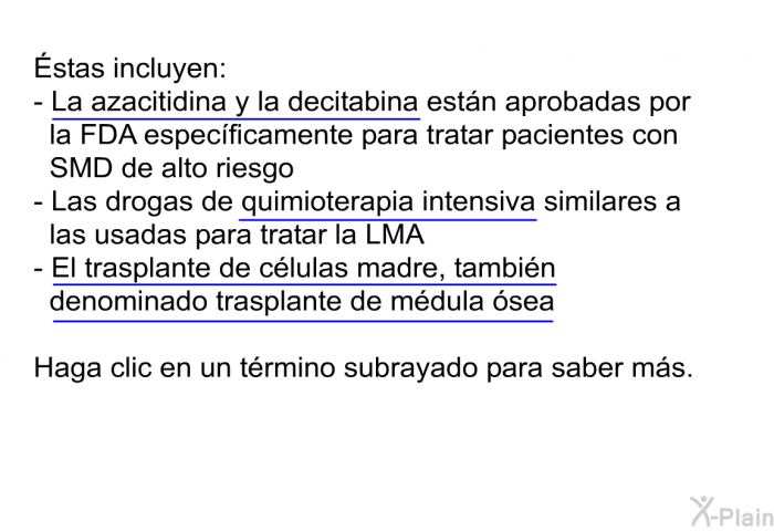 stas incluyen:  <U>La azacitidina y la decitabina </U>estn aprobadas por la FDA especficamente para tratar pacientes con SMD de alto riesgo Las drogas de <U>quimioterapia intensiva </U>similares a las usadas para tratar la LMA <U>El trasplante de clulas madre, tambin denominado trasplante de mdula sea</U> 
 Haga clic en un trmino subrayado para saber ms.