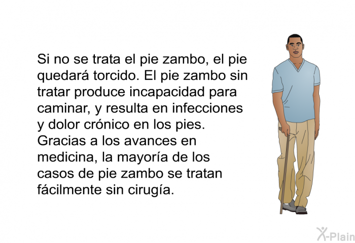 Si no se trata el pie zambo, el pie quedar torcido. El pie zambo sin tratar produce incapacidad para caminar, y resulta en infecciones y dolor crnico en los pies. Gracias a los avances en medicina, la mayora de los casos de pie zambo se tratan fcilmente sin ciruga.