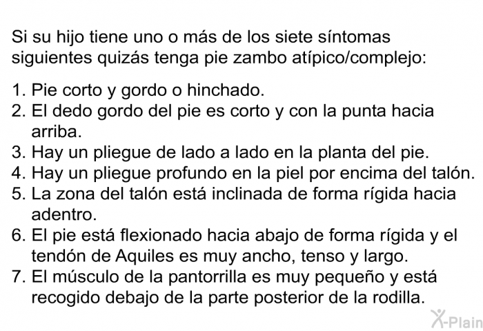 Si su hijo tiene uno o ms de los siete sntomas siguientes quizs tenga pie zambo atpico/complejo:  Pie corto y gordo o hinchado. El dedo gordo del pie es corto y con la punta hacia arriba. Hay un pliegue de lado a lado en la planta del pie. Hay un pliegue profundo en la piel por encima del taln. La zona del taln est inclinada de forma rgida hacia adentro. El pie est flexionado hacia abajo de forma rgida y el tendn de Aquiles es muy ancho, tenso y largo. El msculo de la pantorrilla es muy pequeo y est recogido debajo de la parte posterior de la rodilla.