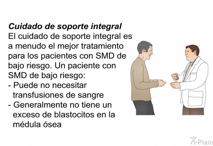 <B>Cuidado de soporte integral</B>
 El cuidado de soporte integral es a menudo el mejor tratamiento para los pacientes con SMD de bajo riesgo. Un paciente con SMD de bajo riesgo:   Puede no necesitar transfusiones de sangre  Generalmente no tiene un exceso de blastocitos en la mdula sea