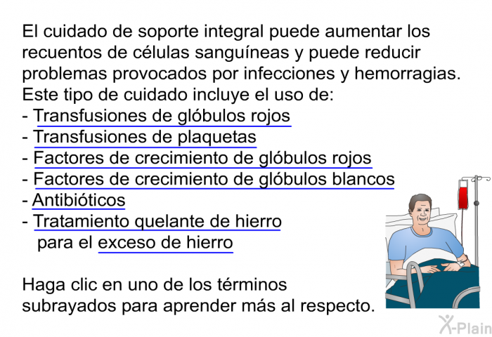 El cuidado de soporte integral puede aumentar los recuentos de clulas sanguneas ypuede reducir problemas provocados por infecciones y hemorragias. Este tipo de cuidado incluye el uso de:   Transfusiones de glbulos rojos  Transfusiones de plaquetas  Factores de crecimiento de glbulos rojos  Factores de crecimiento de glbulos blancos  Antibiticos Tratamiento quelante de hierro para el exceso de hierro