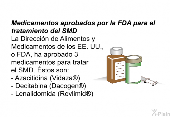 Medicamentos aprobados por la FDA para el tratamiento del SMD La Direccin de Alimentos y Medicamentos de los EE. UU., o FDA, ha aprobado 3 medicamentos para tratar el SMD. Éstos son: 
   Azacitidina (Vidaza )  Decitabina (Dacogen )  Lenalidomida (Revlimid )