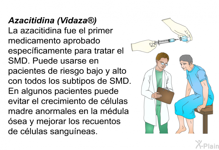 <B>Azacitidina (Vidaza)</B>
 La azacitidina fue el primer medicamento aprobado especficamente para tratar el SMD. Puede usarse en pacientes de riesgo bajo y alto con todos los subtipos de SMD. En algunos pacientes puede evitar el crecimiento de clulas madre anormales en la mdula sea y mejorar los recuentos de clulas sanguneas.
