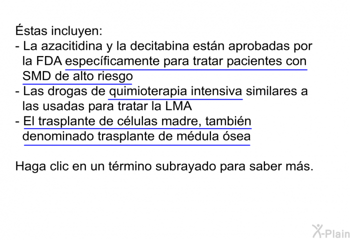 stas incluyen:  La azacitidina y la decitabina estn aprobadas por la FDA especficamente para tratar pacientes con SMD de alto riesgo Las drogas de quimioterapia intensiva similares a las usadas para tratar la LMA  El trasplante de clulas madre, tambin denominado trasplante de mdula sea