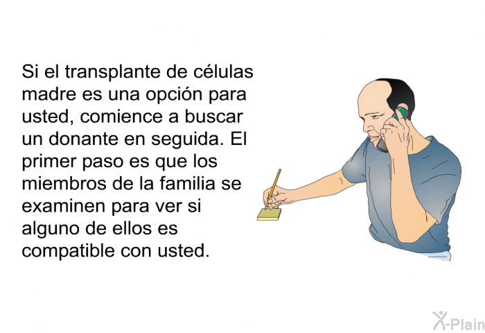 Si el transplante de clulas madre es una opcin para usted, comience a buscar un donante en seguida. El primer paso es que los miembros de la familia se examinen para ver si alguno de ellos es compatible con usted.