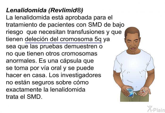 Lenalidomida (Revlimid ) La lenalidomida est aprobada para el tratamiento de pacientes con SMD de bajo riesgo que necesitan transfusiones y que tienen delecin del cromosoma 5q ya sea que las pruebas demuestren o no que tienen otros cromosomas anormales. Es una cpsula que se toma por va oral y se puede hacer en casa. Los investigadores no estn seguros sobre cmo exactamente la lenalidomida trata el SMD.