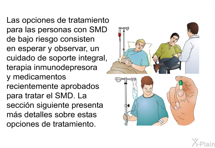 Las opciones de tratamiento para las personas con SMD de bajo riesgo consisten en esperar y observar, un cuidado de soporte integral, terapia inmunodepresora y medicamentos recientemente aprobados para tratar el SMD. La seccin siguiente presenta ms detalles sobre estas opciones de tratamiento.